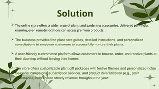 Solution
 The online store offers a wide range of plants and gardening accessories, delivered pan-India,
ensuring even remote locations can access premium products.
 The business provides free plant care guides, detailed instructions, and personalized
consultations to empower customers to successfully nurture their plants.
 A user-friendly e-commerce platform allows customers to browse, order, and receive plants at
their doorstep without leaving their homes.
 The store offers customizable plant gift packages with festive themes and personalized notes
 Seasonal campaigns, subscription services, and product diversification (e.g., plant
accessories) help ensure steady revenue throughout the year.
 