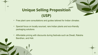 Unique Selling Proposition
(USP)
• Free plant care consultations and guides tailored for Indian climates.
• Special focus on locally sourced, rare Indian plants and eco-friendly
packaging solutions
• Affordable pricing with discounts during festivals such as Diwali, Raksha
Bandhan, and Holi.
 