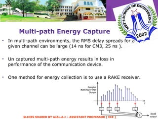 Multi-path Energy Capture In multi-path environments, the RMS delay spreads for a given channel can be large (14 ns for CM3, 25 ns ). Un captured multi-path energy results in loss in performance of the communication device. One method for energy collection is to use a RAKE receiver. 