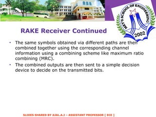 RAKE Receiver Continued The same symbols obtained via different paths are then combined together using the corresponding channel information using a combining scheme like maximum ratio combining (MRC). The combined outputs are then sent to a simple decision device to decide on the transmitted bits.  