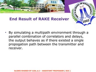 End Result of RAKE Receiver By simulating a multipath environment through a parallel combination of correlators and delays, the output behaves as if there existed a single propogation path between the transmitter and receiver. 