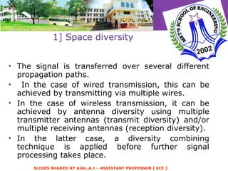 1] Space diversity The signal is transferred over several different propagation paths. In the case of wired transmission, this can be achieved by transmitting via multiple wires.  In the case of wireless transmission, it can be achieved by antenna diversity using multiple transmitter antennas (transmit diversity) and/or multiple receiving antennas (reception diversity).  In the latter case, a diversity combining technique is applied before further signal processing takes place.  