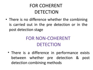 FOR COHERENT  DETECTION There is no difference whether the combining is carried out in the pre detection or in the post detection stage FOR NON-COHERENT  DETECTION There is a difference in performance exists between whether pre detection & post detection combining methods  