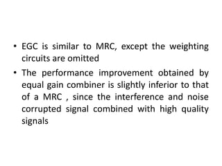 EGC is similar to MRC, except the weighting circuits are omitted The performance improvement obtained by equal gain combiner is slightly inferior to that of a MRC , since the interference and noise corrupted signal combined with high quality signals 