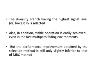 The diversity branch having the highest signal level (or) lowest P e  is selected  Also, in addition, stable operation is easily achieved , even in the fast multipath fading environments But the performance improvement obtained by the selection method is still only slightly inferior to that of MRC method 