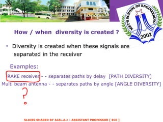 How / when  diversity is created ? Diversity is created when these signals are separated in the receiver Examples: RAKE receiver - - separates paths by delay  [PATH DIVERSITY] Multi beam antenna - - separates paths by angle [ANGLE DIVERSITY] 