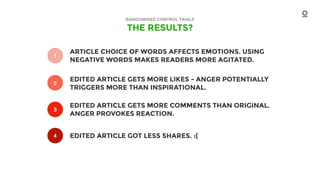 THE RESULTS?
RANDOMISED CONTROL TRIALS
1
2
3
4
ARTICLE CHOICE OF WORDS AFFECTS EMOTIONS. USING
NEGATIVE WORDS MAKES READERS MORE AGITATED.
EDITED ARTICLE GETS MORE LIKES - ANGER POTENTIALLY
TRIGGERS MORE THAN INSPIRATIONAL.
EDITED ARTICLE GETS MORE COMMENTS THAN ORIGINAL.
ANGER PROVOKES REACTION.
EDITED ARTICLE GOT LESS SHARES. :(
2
 