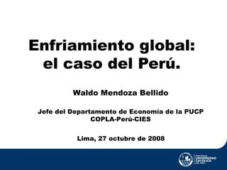 Enfriamiento global: el caso del Perú. Lima, 27 octubre de 2008 Waldo Mendoza Bellido Jefe del Departamento de Economía de la PUCP COPLA-Perú-CIES 