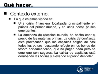 Qué hacer. Contexto externo. Lo que estamos viendo es: Una crisis financiera localizada principalmente en países del primer mundo, y en unos pocos países emergentes.  La amenaza de recesión mundial ha hecho caer el precio de las materias primas. La crisis de confianza  está provocando que los capitales salgan de casi todos los países, buscando refugio en los bonos del tesoro norteamericano, que no pagan nada pero se cree que son seguros. La salida de capitales está derribando las bolsas y elevando el precio del dólar. 