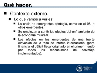 Qué hacer. Contexto externo. Lo que vamos a ver es:  La crisis de emergentes contagia, como en el 98, a otros emergentes. Se empiezan a sentir los efectos del enfriamiento de la economía mundial. Los efectos en los emergentes de una fuerte elevación de la tasa de interés internacional (para financiar el déficit fiscal originado en el primer mundo por todos los mecanismos de salvataje implementados). 