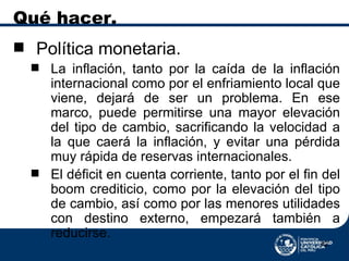 Qué hacer. Política monetaria. La inflación, tanto por la caída de la inflación internacional como por el enfriamiento local que viene, dejará de ser un problema. En ese marco, puede permitirse una mayor elevación del tipo de cambio, sacrificando la velocidad a la que caerá la inflación, y evitar una pérdida muy rápida de reservas internacionales. El déficit en cuenta corriente, tanto por el fin del boom crediticio, como por la elevación del tipo de cambio, así como por las menores utilidades con destino externo, empezará también a reducirse. 