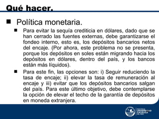 Qué hacer. Política monetaria. Para evitar la sequía crediticia en dólares, dado que se han cerrado las fuentes externas, debe garantizarse el fondeo interno, esto es, los depósitos bancarios netos del encaje. (Por ahora, este problema no se presenta, porque los depósitos en soles están migrando hacia los depósitos en dólares, dentro del país, y los bancos están más líquidos). Para este fin, las opciones son: i) Seguir reduciendo la tasa de encaje; ii) elevar la tasa de remuneración al encaje y iii) evitar que los depósitos bancarios salgan del país. Para este último objetivo, debe contemplarse la opción de elevar el techo de la garantía de depósitos en moneda extranjera. 