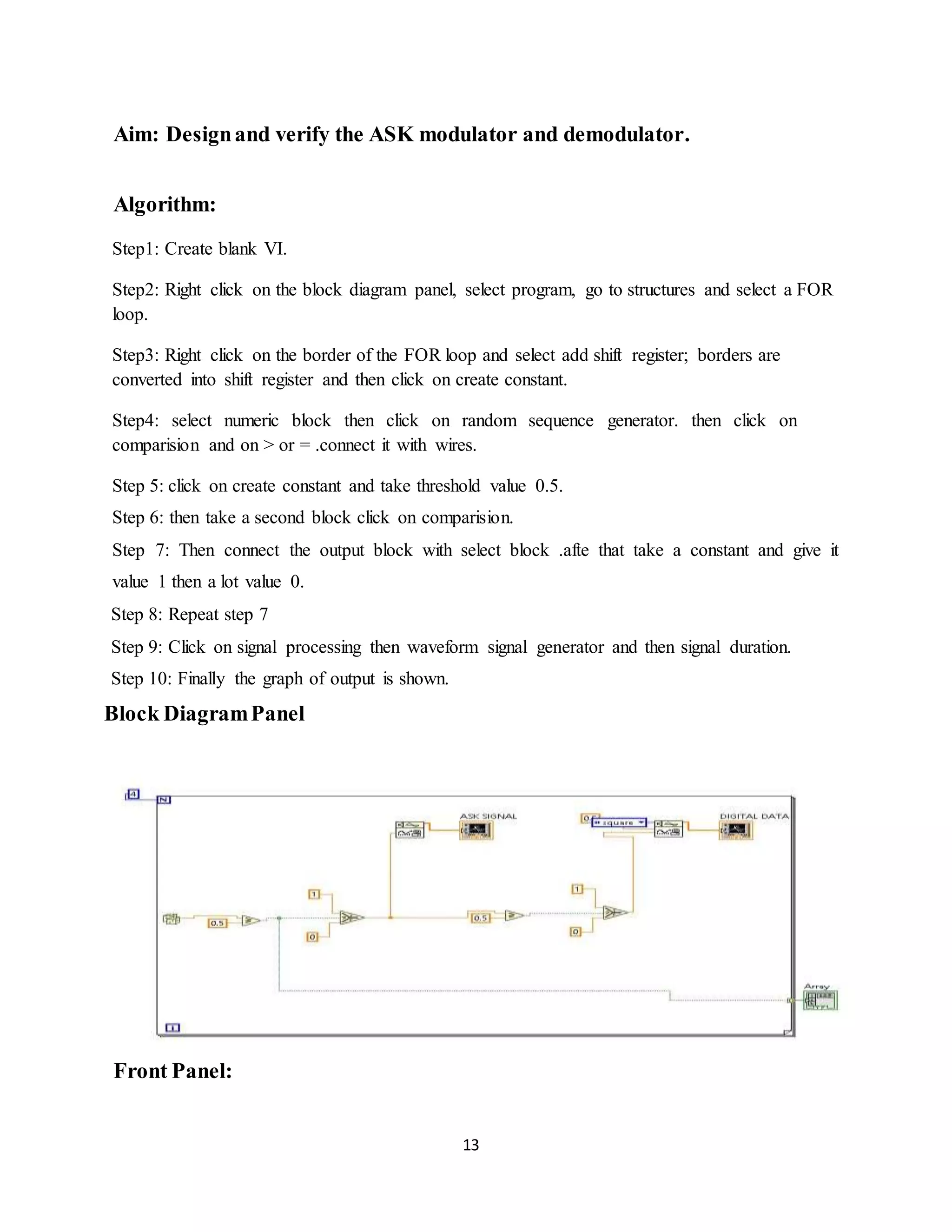 13
Aim: Designand verify the ASK modulator and demodulator.
Algorithm:
Step1: Create blank VI.
Step2: Right click on the block diagram panel, select program, go to structures and select a FOR
loop.
Step3: Right click on the border of the FOR loop and select add shift register; borders are
converted into shift register and then click on create constant.
Step4: select numeric block then click on random sequence generator. then click on
comparision and on > or = .connect it with wires.
Step 5: click on create constant and take threshold value 0.5.
Step 6: then take a second block click on comparision.
Step 7: Then connect the output block with select block .afte that take a constant and give it
value 1 then a lot value 0.
Step 8: Repeat step 7
Step 9: Click on signal processing then waveform signal generator and then signal duration.
Step 10: Finally the graph of output is shown.
Block DiagramPanel
Front Panel:
 