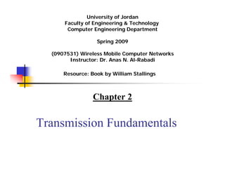 University of Jordan
      Faculty of Engineering & Technology
       Computer Engineering Department

                  Spring 2009
                     Summer 2011




  (0907531) Wireless Mobile Computer Networks
        Instructor: Dr. Anas N. Al-Rabadi

      Resource: Book by William Stallings



                 Chapter 2

Transmission Fundamentals
 