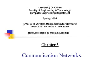 University of Jordan
    Faculty of Engineering & Technology
     Computer Engineering Department

                Spring 2011
                   Summer 2009




(0907531) Wireless Mobile Computer Networks
      Instructor: Dr. Anas N. Al-Rabadi

    Resource: Book by William Stallings




               Chapter 3

Communication Networks
 