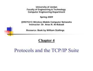 University of Jordan
       Faculty of Engineering & Technology
        Computer Engineering Department

                   Spring 2009
                      Summer 2011




   (0907531) Wireless Mobile Computer Networks
         Instructor: Dr. Anas N. Al-Rabadi

       Resource: Book by William Stallings




                  Chapter 4

Protocols and the TCP/IP Suite
 