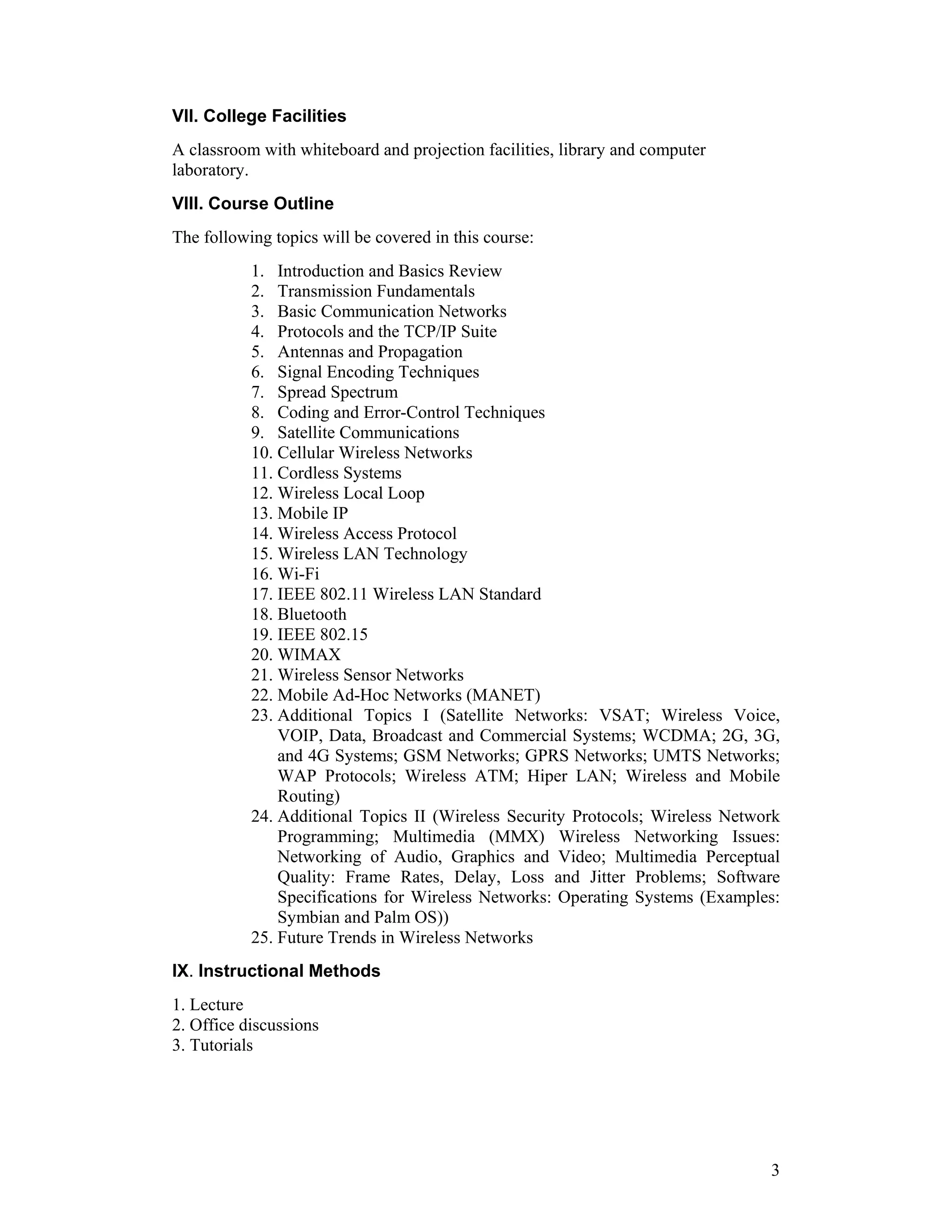 VII. College Facilities
A classroom with whiteboard and projection facilities, library and computer
laboratory.
VIII. Course Outline
The following topics will be covered in this course:
           1. Introduction and Basics Review
           2. Transmission Fundamentals
           3. Basic Communication Networks
           4. Protocols and the TCP/IP Suite
           5. Antennas and Propagation
           6. Signal Encoding Techniques
           7. Spread Spectrum
           8. Coding and Error-Control Techniques
           9. Satellite Communications
           10. Cellular Wireless Networks
           11. Cordless Systems
           12. Wireless Local Loop
           13. Mobile IP
           14. Wireless Access Protocol
           15. Wireless LAN Technology
           16. Wi-Fi
           17. IEEE 802.11 Wireless LAN Standard
           18. Bluetooth
           19. IEEE 802.15
           20. WIMAX
           21. Wireless Sensor Networks
           22. Mobile Ad-Hoc Networks (MANET)
           23. Additional Topics I (Satellite Networks: VSAT; Wireless Voice,
               VOIP, Data, Broadcast and Commercial Systems; WCDMA; 2G, 3G,
               and 4G Systems; GSM Networks; GPRS Networks; UMTS Networks;
               WAP Protocols; Wireless ATM; Hiper LAN; Wireless and Mobile
               Routing)
           24. Additional Topics II (Wireless Security Protocols; Wireless Network
               Programming; Multimedia (MMX) Wireless Networking Issues:
               Networking of Audio, Graphics and Video; Multimedia Perceptual
               Quality: Frame Rates, Delay, Loss and Jitter Problems; Software
               Specifications for Wireless Networks: Operating Systems (Examples:
               Symbian and Palm OS))
           25. Future Trends in Wireless Networks
IX. Instructional Methods
1. Lecture
2. Office discussions
3. Tutorials




                                                                                3
 