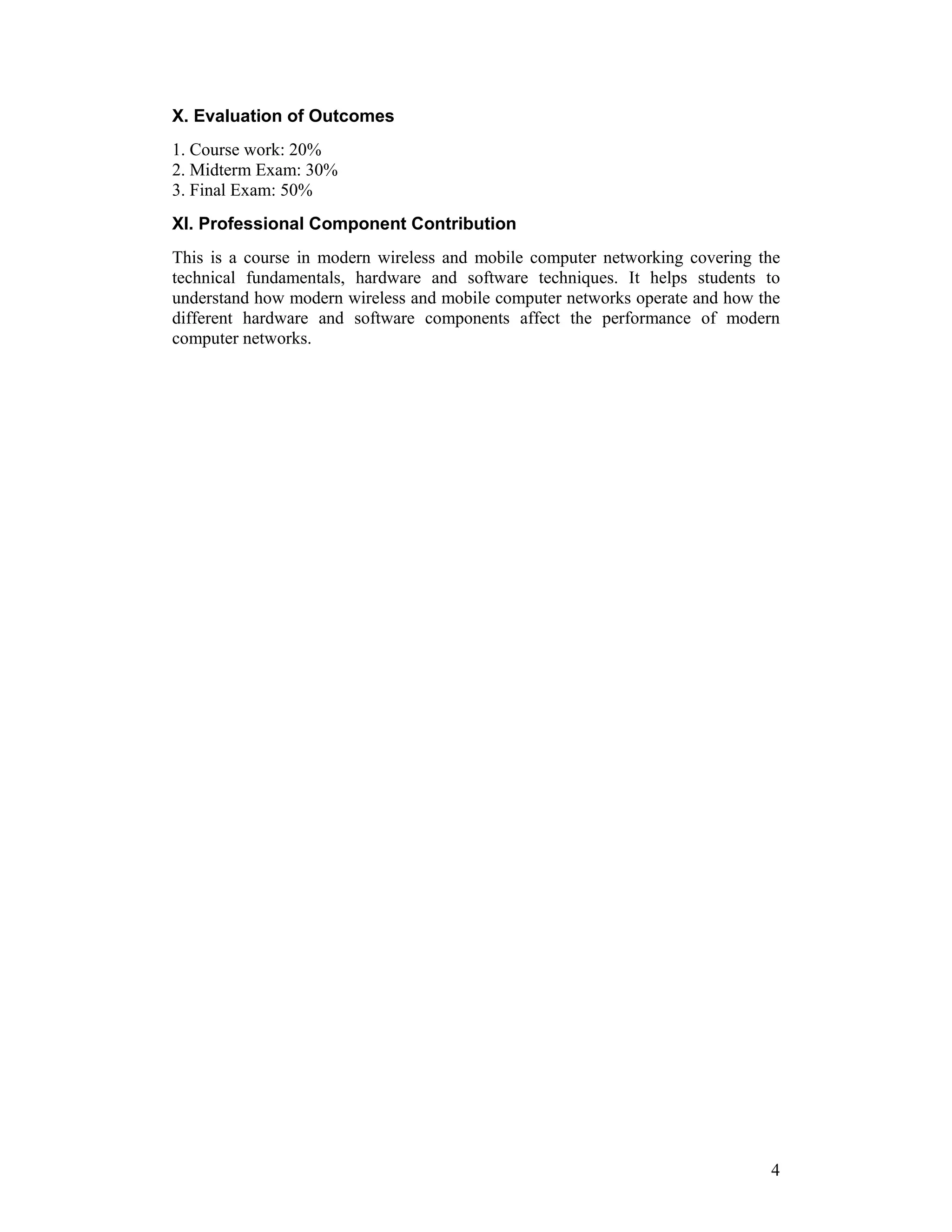 X. Evaluation of Outcomes
1. Course work: 20%
2. Midterm Exam: 30%
3. Final Exam: 50%
XI. Professional Component Contribution
This is a course in modern wireless and mobile computer networking covering the
technical fundamentals, hardware and software techniques. It helps students to
understand how modern wireless and mobile computer networks operate and how the
different hardware and software components affect the performance of modern
computer networks.




                                                                             4
 