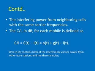 Contd..
• The interfering power from neighboring cells
with the same carrier frequencies.
• The C/I, in dB, for each mobile is defined as
C/I = C(t) − I(t) = p(t) + g(t) − I(t).
Where I(t) contains both of the interference carrier power from
other base stations and the thermal noise,
 