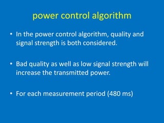 power control algorithm
• In the power control algorithm, quality and
signal strength is both considered.
• Bad quality as well as low signal strength will
increase the transmitted power.
• For each measurement period (480 ms)
 