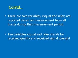 Contd..
• There are two variables, rxqual and rxlev, are
reported based on measurement from all
bursts during that measurement period.
• The variables rxqual and rxlev stands for
received quality and received signal strenght
 