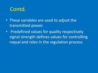 Contd.
• These variables are used to adjust the
transmitted power.
• Predefined values for quality respectively
signal strength defines values for controlling
rxqual and rxlev in the regulation process
 