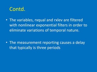 Contd.
• The variables, rxqual and rxlev are filtered
with nonlinear exponential filters in order to
eliminate variations of temporal nature.
• The measurement reporting causes a delay
that typically is three periods
 