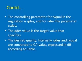 Contd..
• The controlling parameter for rxqual in the
regulation is qdes, and for rxlev the parameter
ssdes.
• The qdes value is the target value that
specifies
• The desired quality. Internally, qdes and rxqual
are converted to C/I-valus, expressed in dB
according to Table.
 