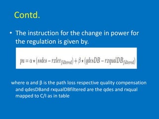 Contd.
• The instruction for the change in power for
the regulation is given by.
where α and β is the path loss respective quality compensation
and qdesDBand rxqualDBfiltered are the qdes and rxqual
mapped to C/I as in table
 