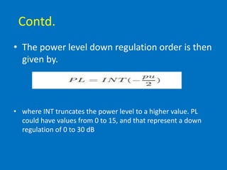Contd.
• The power level down regulation order is then
given by.
• where INT truncates the power level to a higher value. PL
could have values from 0 to 15, and that represent a down
regulation of 0 to 30 dB
 