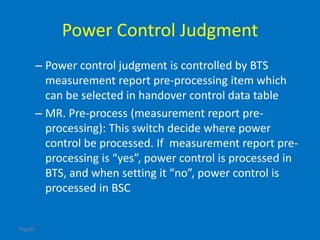 Page23
Power Control Judgment
– Power control judgment is controlled by BTS
measurement report pre-processing item which
can be selected in handover control data table
– MR. Pre-process (measurement report pre-
processing): This switch decide where power
control be processed. If measurement report pre-
processing is “yes”, power control is processed in
BTS, and when setting it “no”, power control is
processed in BSC
 