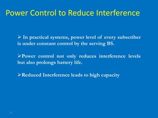28
Power Control to Reduce Interference
 In practical systems, power level of every subscriber
is under constant control by the serving BS.
Power control not only reduces interference levels
but also prolongs battery life.
Reduced Interference leads to high capacity
 