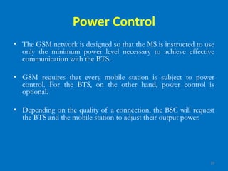 29
Power Control
• The GSM network is designed so that the MS is instructed to use
only the minimum power level necessary to achieve effective
communication with the BTS.
• GSM requires that every mobile station is subject to power
control. For the BTS, on the other hand, power control is
optional.
• Depending on the quality of a connection, the BSC will request
the BTS and the mobile station to adjust their output power.
 