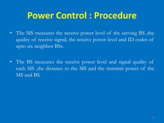 34
Power Control : Procedure
• The MS measures the receive power level of the serving BS ,the
quality of receive signal, the receive power level and ID codes of
upto six neighbor BSs.
• The BS measures the receive power level and signal quality of
each MS ,the distance to the MS and the transmit power of the
MS and BS.
 