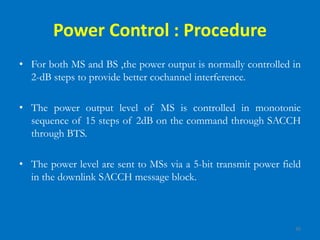 35
Power Control : Procedure
• For both MS and BS ,the power output is normally controlled in
2-dB steps to provide better cochannel interference.
• The power output level of MS is controlled in monotonic
sequence of 15 steps of 2dB on the command through SACCH
through BTS.
• The power level are sent to MSs via a 5-bit transmit power field
in the downlink SACCH message block.
 