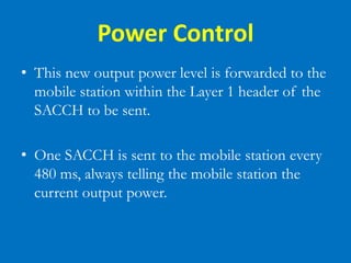 Power Control
• This new output power level is forwarded to the
mobile station within the Layer 1 header of the
SACCH to be sent.
• One SACCH is sent to the mobile station every
480 ms, always telling the mobile station the
current output power.
 