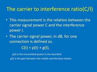 The carrier to interference ratio(C/I)
• This measurement is the relation between the
carrier signal power C and the interference
power I.
• The carrier signal power, in dB, for one
connection is defined as.
C(t) = p(t) + g(t),
p(t) is the transmitted power in the downlink
g(t) is the gain between the mobile and the base station
 