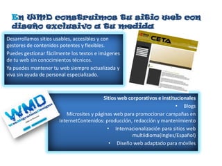En WMD construimos tu sitio web con
  diseño exclusivo a tu medida
Desarrollamos sitios usables, accesibles y con
gestores de contenidos potentes y flexibles.
Puedes gestionar fácilmente los textos e imágenes
de tu web sin conocimientos técnicos.
Ya puedes mantener tu web siempre actualizada y
viva sin ayuda de personal especializado.



                                        Sitios web corporativos e institucionales
                                                                        • Blogs
                      • Microsites y páginas web para promocionar campañas en
                      InternetContenidos: producción, redacción y mantenimiento
                                          • Internacionalización para sitios web
                                                     multiidioma(Ingles/Español)
                                           • Diseño web adaptado para móviles
 