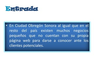 Entrada

• En Ciudad Obregón Sonora al igual que en el
  resto del país existen muchos negocios
  pequeños que no cuentan con su propia
  página web para darse a conocer ante los
  clientes potenciales.
 