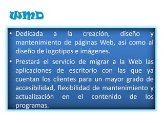WMD
• Dedicada a la creación, diseño y
  mantenimiento de páginas Web, así como al
  diseño de logotipos e imágenes.
• Prestará el servicio de migrar a la Web las
  aplicaciones de escritorio con las que ya
  cuentan los clientes para un mayor grado de
  accesibilidad, flexibilidad de mantenimiento y
  actualización en el contenido de los
  programas.
• La principal necesidad que se pretende
 
