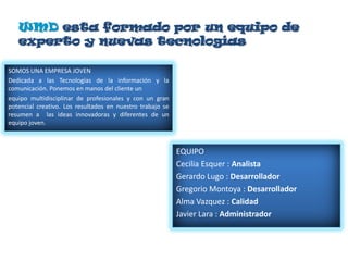 WMD esta formado por un equipo de
   experto y nuevas tecnologías

SOMOS UNA EMPRESA JOVEN
Dedicada a las Tecnologías de la información y la
comunicación. Ponemos en manos del cliente un
equipo multidisciplinar de profesionales y con un gran
potencial creativo. Los resultados en nuestro trabajo se
resumen a las ideas innovadoras y diferentes de un
equipo joven.



                                                           EQUIPO
                                                           Cecilia Esquer : Analista
                                                           Gerardo Lugo : Desarrollador
                                                           Gregorio Montoya : Desarrollador
                                                           Alma Vazquez : Calidad
                                                           Javier Lara : Administrador
 