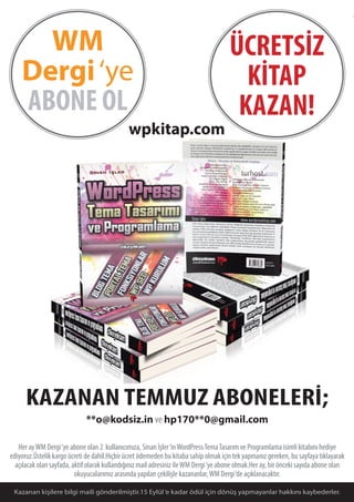 05
KAZANAN TEMMUZ ABONELERİ;
**o@kodsiz.in ve hp170**0@gmail.com
Her ayWM Dergi‘ye abone olan 2 kullanıcımıza, Sinan İşler‘inWordPressTemaTasarım ve Programlama isimli kitabını hediye
ediyoruz.Üstelik kargo ücreti de dahil.Hiçbir ücret ödemeden bu kitaba sahip olmak için tek yapmanız gereken, bu sayfaya tıklayarak
açılacak olan sayfada, aktif olarak kullandığınız mail adresiniz ileWM Dergi‘ye abone olmak.Her ay, bir önceki sayıda abone olan
okuyucularımız arasında yapılan çekilişle kazananlar,WM Dergi‘de açıklanacaktır.
WM
Dergi‘ye
ABONE OL
Kazanan kişilere bilgi maili gönderilmiştir.15 Eylül‘e kadar ödül için dönüş yapmayanlar hakkını kaybederler.
ÜCRETSİZ
KİTAP
KAZAN!
wpkitap.com
 