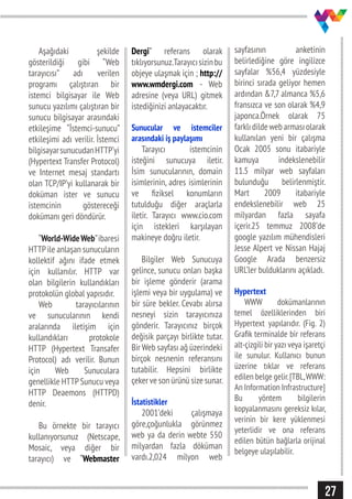 27
Aşağıdaki şekilde
gösterildiği gibi “Web
tarayıcısı” adı verilen
programı çalıştıran bir
istemci bilgisayar ile Web
sunucu yazılımı çalıştıran bir
sunucu bilgisayar arasındaki
etkileşime “İstemci-sunucu”
etkileşimi adı verilir. İstemci
bilgisayarsunucudanHTTP’yi
(Hypertext Transfer Protocol)
ve Internet mesaj standartı
olan TCP/IP’yi kullanarak bir
doküman ister ve sunucu
istemcinin göstereceği
dokümanı geri döndürür.
“World-WideWeb”ibaresi
HTTPile anlaşan sunucuların
kollektif ağını ifade etmek
için kullanılır. HTTP var
olan bilgilerin kullandıkları
protokolün global yapısıdır.
Web tarayıcılarının
ve sunucularının kendi
aralarında iletişim için
kullandıkları protokole
HTTP (Hypertext Transafer
Protocol) adı verilir. Bunun
için Web Sunuculara
genellikle HTTPSunucu veya
HTTP Deaemons (HTTPD)
denir.
Bu örnekte bir tarayıcı
kullanıyorsunuz (Netscape,
Mosaic, veya diğer bir
tarayıcı) ve “Webmaster
Dergi” referans olarak
tıklıyorsunuz.Tarayıcısizinbu
objeye ulaşmak için ; http://
www.wmdergi.com - Web
adresine (veya URL) gitmek
istediğinizi anlayacaktır.
Sunucular ve istemciler
arasındaki iş paylaşımı
Tarayıcı istemcinin
isteğini sunucuya iletir.
İsim sunucularının, domain
isimlerinin, adres isimlerinin
ve fiziksel konumların
tutulduğu diğer araçlarla
iletir. Tarayıcı www.cio.com
için istekleri karşılayan
makineye doğru iletir.
Bilgiler Web Sunucuya
gelince, sunucu onları başka
bir işleme gönderir (arama
işlemi veya bir uygulama) ve
bir süre bekler. Cevabı alırsa
nesneyi sizin tarayıcınıza
gönderir. Tarayıcınız birçok
değisik parçayı birlikte tutar.
Bir Web sayfası ağ üzerindeki
birçok nesnenin referansını
tutabilir. Hepsini birlikte
çeker ve son ürünü size sunar.
İstatistikler
2001’deki çalışmaya
göre,çoğunlukla görünmez
web ya da derin webte 550
milyardan fazla döküman
vardı.2,024 milyon web
sayfasının anketinin
belirlediğine göre ingilizce
sayfalar %56,4 yüzdesiyle
birinci sırada geliyor hemen
ardından &7,7 almanca %5,6
fransızca ve son olarak %4,9
japonca.Örnek olarak 75
farklıdildewebarmasıolarak
kullanılan yeni bir çalışma
Ocak 2005 sonu itabariyle
kamuya indekslenebilir
11.5 milyar web sayfaları
bulunduğu belirlenmiştir.
Mart 2009 itabariyle
endekslenebilir web 25
milyardan fazla sayafa
içerir.25 temmuz 2008’de
google yazılım mühendisleri
Jesse Alpert ve Nissan Hajaj
Google Arada benzersiz
URL’ler bulduklarını açıkladı.
Hypertext
WWW dokümanlarının
temel özelliklerinden biri
Hypertext yapılarıdır. (Fig. 2)
Grafik terminalde bir referans
alt-çizgili bir yazı veya işaretçi
ile sunulur. Kullanıcı bunun
üzerine tıklar ve referans
edilen belge gelir.[TBL,WWW:
An Information Infrastructure]
Bu yöntem bilgilerin
kopyalanmasını gereksiz kılar,
verinin bir kere yüklenmesi
yeterlidir ve ona referans
edilen bütün bağlarla orijinal
belgeye ulaşılabilir.
 