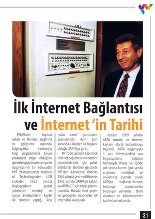 31
İlk İnternet Bağlantısı
ve İnternet‘inTarihi1960’ların başında
askeri ve bilimsel araştırma
ve geliştirme alanında,
bilgisayarlar yardımıyla
bilgi paylaşımında büyük
potansiyel değer olduğunu
görenbirgrupinsanınvizyoner
düşüncesinin bir sonucudur.
MİT (Massachusetts Institute
of Technology)’den J.C.R
Licklider, 1962 yılında
bilgisayarların global
şebekesini önerdiği ve
sosyal etkileşimlerin kayıtlı
ilk tanımını yaptığı, “kısa
notlar serisi” çalışmasını
yayınlamıştır. Aynı yılın
sonunda, Licklider ilk başkanı
olduğu DARPA’ya girdi.
MIT’den Leonard Kleinrock
internetbağlantısınıntemelini
biçimlendirmek için paket
anahtarlar teorisini geliştirdi.
MIT’den Lavvrence Roberts
1965yılındaçevirmeliRoberts
1966 yılında DARPA’ya katıldı
ve ARPANET için kendi planını
hazırladı. Burada ismi geçen
ve geçmeyen vizyonerler ilk
internetin kurucuları
oldular. 1969 yılında
ARPA kuruldu ve internet
kavramı olarak kullanılmaya
başlandı. ARPA başlangıçta
4 ayrı üniversitedeki ana
bilgisayarlarla bağlantı
halindeydi. Birkaç yıl içinde
çok sayıda kurum (çok sayıda
araştırma enstitüsü ve
üniversite) aşamalı olarak
ARPA’ya bağlandı.İnternet,
başlangıç aşamalarında
bilgisayar uzmanları, bilim
adamları ve kütüphaneciler
tarafından kullanıldı.
 