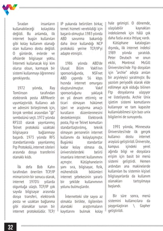 32
Sıradan insanların
kullanabileceği kolaylıkta
değildi. Bu anlamda, ilk
internet bugün kullanılan
gibi kolay kullanım olanağı
olan kullanıcı dostu değildi.
O günlerde, evlerde ve
ofislerde bilgisayar yoktu.
İnterneti kullanacak kişi kim
olursa olsun, karmaşık bir
sistemi kullanmayı öğrenmesi
gerekiyordu.
1972 yılında, Ray
Tomlinson tarafından
elektronik posta ARPAnet’e
uyumlaştırıldı. Kullanıcı adı
ve adresini birleştirmek için,
birçok sembol arasından “@”
sembolünü seçti.1972 yılında
RFS10 olarak yayınlanmış
Telnet protokolü uzaktaki
bilgisayara bağlanmayı
başardı. 1973 yılında RFS
standartlarında yayınlanmış
Ftp Protokolü,internet siteleri
arasında dosya transferini
olanaklı kıldı.
İlk defa Bob Kahn
tarafından önerilen TCP/IP
mimarisinin bir sonucu olarak,
internet 1970’li yıllarda
olgunluğa ulaştı. TCP/IP çok
sayıda bilgisayar arasında
dosya transferi, elektronik
posta ve uzaktan bağlanma
gibi olanaklar sunan bir
internet protokolüdür. TCP/
IP yukarıda belirtilen birkaç
temel hizmeti verebildiği için
başarılı olmuştur.1983 yılında
ABD savunma bakanlığı
daha önce kullandığı NCP
protokolü yerine TCP/IP’yi
adapte etmiştir.
1986 yılında ABD’de
Ulusal Bilim Vakfı’nın
sponsorluğunda, NSFnet
ABD çapında 56 kbps
hızında internet omurgası
oluşturulmuştur. Vakıf
sponsorluğunu yaklaşık
on yıl devam ettirmiş ve
ticari olmayan hükümet
işleri ve araştırma amaçlı
kuralların düzenlenmesini
desteklemiştir. Elektronik
posta, Ftp ve Telnet komutları
standartlaştırılmış, teknik
olmayan personelin internet
kullanımı da kolaylaşmıştır.
Bugünkü standartlar
kadar kolay olmasa da,
üniversitelerdeki belirli
insanlara internet kullanımını
açmıştır. Kütüphanelerin
yanı sıra, bilgisayar, fizik,
mühendislik bölümleri
internet şebekesinin yararlı
bir şekilde kullanımının
yolunu bulmuşlardır.
İnternetteki site sayısı az
olmakla birlikte, ilgilenilen
alandaki araştırmaların
kayıtlarını bulmak kolay
hale gelmişti. O dönemde,
ulaşılabilir kaynakları
indekslemek için hâlâ çok
daha fazla araca ihtiyaç vardı.
Kütüphane katalogları
dışında,, ilk internet indeksi
1989 yılında yaratıldı.
Peter Deutxch ve onun
ekibi, Montreal McGill
Üniversitesi’nde Ftp dosyalan
için “archie” adıyla anılan
bir arşivleyici yaratmıştır. Bu
yazılım periyodik olarak elde
edilmeye açık olduğu bilinen
Ftp dosyalarına ulaşıyor
ve listeliyordu. Archie Unix
işletim sistemi komutlarını
kullanıyor ve tam kapasite
kullanılabilmesi için bazı unix
bilgilerini de sunuyordu.
1991 yılında, Minnesota
Üniversitesi’nde ilk gerçek
kullanıcı dostu internet
arayüzü geliştirildi.Üniversite,
kampus içindeki yerel
ağında bilgi ve dosyalara
erişim için basit bir menü
sistemi geliştirdi. Hemen
ardından ana makinelerde
kullanılan bu sistemin kişisel
bilgisayarlarda da kullanım
olanakları tartışılmaya
başlandı.
Bir süre sonra, menü
sistemini kullanıcılara da
yaygınlaştıran  Gopher
geliştirildi.
 