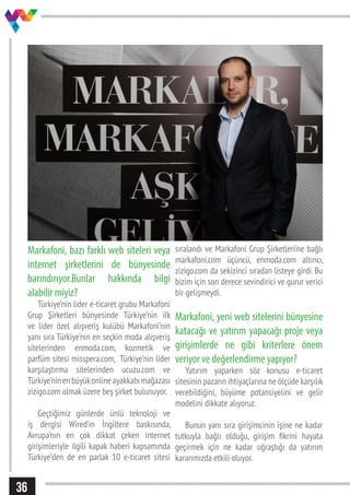 36
Markafoni, bazı farklı web siteleri veya
internet şirketlerini de bünyesinde
barındırıyor.Bunlar hakkında bilgi
alabilir miyiz?
Türkiye’nin lider e-ticaret grubu Markafoni
Grup Şirketleri bünyesinde Türkiye’nin ilk
ve lider özel alışveriş kulübü Markafoni’nin
yanı sıra Türkiye’nin en seçkin moda alışveriş
sitelerinden enmoda.com, kozmetik ve
parfüm sitesi misspera.com, Türkiye’nin lider
karşılaştırma sitelerinden ucuzu.com ve
Türkiye’ninenbüyükonlineayakkabımağazası
zizigo.com olmak üzere beş şirket bulunuyor.
Geçtiğimiz günlerde ünlü teknoloji ve
iş dergisi Wired’ın İngiltere baskısında,
Avrupa’nın en çok dikkat çeken internet
girişimleriyle ilgili kapak haberi kapsamında
Türkiye’den de en parlak 10 e-ticaret sitesi
sıralandı ve Markafoni Grup Şirketleri’ne bağlı
markafoni.com üçüncü, enmoda.com altıncı,
zizigo.com da sekizinci sıradan listeye girdi. Bu
bizim için son derece sevindirici ve gurur verici
bir gelişmeydi.
Markafoni, yeni web sitelerini bünyesine
katacağı ve yatırım yapacağı proje veya
girişimlerde ne gibi kriterlere önem
veriyor ve değerlendirme yapıyor?
Yatırım yaparken söz konusu e-ticaret
sitesinin pazarın ihtiyaçlarına ne ölçüde karşılık
verebildiğini, büyüme potansiyelini ve gelir
modelini dikkate alıyoruz.
Bunun yanı sıra girişimcinin işine ne kadar
tutkuyla bağlı olduğu, girişim fikrini hayata
geçirmek için ne kadar uğraştığı da yatırım
kararımızda etkili oluyor.
 