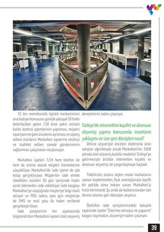 39
35 bin metrekarelik lojistik merkezimizin
anafaaliyetkonusunugünlükyaklaşık50farklı
tedarikçiden gelen 150 bine yakın ürünün
kalite kontrol işlemlerinin yapılması, müşteri
siparişlerinegöreürünlerinayrılmasıvesipariş
edilen ürünlerin Markafoni üyelerine eksiksiz
ve taahhüt edilen sürede gönderiminin
sağlanması çalışmaları oluşturuyor.
Markafoni üyeleri 7/24 hem telefon ile
hem de online olarak müşteri hizmetlerine
ulaşabiliyor. Markafoni’de iade işlemi de çok
kolay gerçekleşiyor. Müşteriler iade etmek
istedikleri ürünleri 30 gün içerisinde hiçbir
ücret ödemeden iade edebiliyor. İade kargosu
Markafoni’ye ulaştığında müşteriye bilgi maili
atılıyor ve POS iadesi, aynı gün müşteriye
de SMS ve mail yolu ile haber verilerek
gerçekleştiriliyor.
İade süreçlerinin her aşamasında
bilgilendirilen Markafoni üyeleri özel alışveriş
deneyiminin tadını çıkarıyor.
Türkiye‘deinternettenkıyafetveaksesuar
alışverişi yapma konusunda insanların
yaklaşımı ve size geri dönüşleri nasıl?
Online alışverişte önceleri elektronik ürün
satışları ağırlıktaydı ancak Markafoni’nin 2008
yılında özel alışveriş kulübü modeliniTürkiye’ye
getirmesiyle birlikte internetten kıyafet ve
aksesuar alışverişi de yaygınlaşmaya başladı.
Tüketiciler, onlara seçkin moda markalarını
zaman kaybetmeden, fiyat avantajlarıyla keyifli
bir şekilde alma imkanı sunan Markafoni’yi
hızla benimsedi.Şu anda da kullanıcılardan son
derece olumlu geri dönüşler alıyoruz.
Özellikle iade süreçlerimizdeki kolaylık
sayesinde üyeler“Üzerime olmazsa ne yaparım”
kaygısı taşımadan,alışverişin tadını çıkarıyor.
 