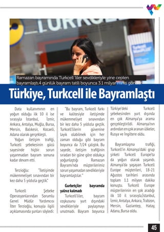 45
Türkiye,TurkcellileBayramlaştı
Ramazan bayramında Turkcell‘liler sevdikleriyle yine cepten
bayramlaştı.4 günlük bayram tatili boyunca 3.1 milyar mms gönder-
Data kullanımının en
yoğun olduğu ilk 10 il ise
sırasıyla İstanbul, İzmir,
Ankara, Antalya, Muğla, Bursa,
Mersin, Balıkesir, Kocaeli,
Adana olarak gerçekleşti.
Yoğun iletişim trafiği,
Turkcell şebekesinin gücü
sayesinde hiçbir sorun
yaşanmadan bayram sonuna
kadar devam etti.
Terzioğlu: “İletişimde
mükemmeliyet sınavından bir
kez daha 5 yıldızla geçtik.”
Turkcell Şebeke
Operasyonlarından Sorumlu
Genel Müdür Yardımcısı
İlter Terzioğlu, konuyla ilgili
açıklamasında şunları söyledi:
“Bu bayram, Turkcell farkı
ve kalitesiyle iletişimde
mükemmeliyet sınavından
bir kez daha 5 yıldızla geçtik.
Turkcell’lilerin güvenine
layık olabilmek için her
zaman olduğu gibi bayram
boyunca da 7/24 çalıştık. Bu
sayede, iletişim trafiğinin
sıradan bir güne göre oldukça
yoğunlaştığı Ramazan
Bayramı’nda müşterilerimiz
sorunyaşamadansevdikleriyle
bayramlaştılar.”
Gurbetçiler bayramda
yalnız kalmadı
Turkcell’liler, bayram
coşkusunu yurt dışındaki
sevdikleriyle paylaşmayı
unutmadı. Bayram boyunca
Türkiye’deki Turkcell
şebekesinden yurt dışında
en çok Almanya’ya arama
gerçekleştirildi. Almanya’nın
ardındanençokarananülkeler,
Rusya ve İngiltere oldu.
Bayramlaşma trafiği,
Turkcell’in Almanya’daki grup
şirketi Turkcell Europe’ta
da yoğun olarak yaşandı.
Almanya’da yaşayan Turkcell
Europe müşterileri, 18-21
Ağustos tarihleri arasında
toplam 1.1 milyon dakika
konuştu. Turkcell Europe
müşterilerinin en çok aradığı
ilk 10 il sırasıyla,İstanbul,
İzmir,Antalya,Ankara,Trabzon,
Mersin, Gaziantep, Hatay,
Adana,Bursa oldu.
 