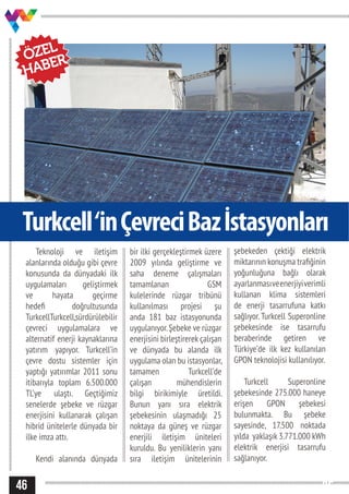 2546
Turkcell‘inÇevreciBazİstasyonları
Teknoloji ve iletişim
alanlarında olduğu gibi çevre
konusunda da dünyadaki ilk
uygulamaları geliştirmek
ve hayata geçirme
hedefi doğrultusunda
TurkcellTurkcell,sürdürülebilir
çevreci uygulamalara ve
alternatif enerji kaynaklarına
yatırım yapıyor. Turkcell’in
çevre dostu sistemler için
yaptığı yatırımlar 2011 sonu
itibarıyla toplam 6.500.000
TL’ye ulaştı. Geçtiğimiz
senelerde şebeke ve rüzgar
enerjisini kullanarak çalışan
hibrid ünitelerle dünyada bir
ilke imza attı.
Kendi alanında dünyada
bir ilki gerçekleştirmek üzere
2009 yılında geliştirme ve
saha deneme çalışmaları
tamamlanan GSM
kulelerinde rüzgar tribünü
kullanılması projesi şu
anda 181 baz istasyonunda
uygulanıyor.Şebeke ve rüzgar
enerjisini birleştirerek çalışan
ve dünyada bu alanda ilk
uygulama olan bu istasyonlar,
tamamen Turkcell’de
çalışan mühendislerin
bilgi birikimiyle üretildi.
Bunun yanı sıra elektrik
şebekesinin ulaşmadığı 25
noktaya da güneş ve rüzgar
enerjili iletişim üniteleri
kuruldu. Bu yeniliklerin yanı
sıra iletişim ünitelerinin
şebekeden çektiği elektrik
miktarının konuşma trafiğinin
yoğunluğuna bağlı olarak
ayarlanmasıveenerjiyiverimli
kullanan klima sistemleri
de enerji tasarrufuna katkı
sağlıyor. Turkcell Superonline
şebekesinde ise tasarrufu
beraberinde getiren ve
Türkiye’de ilk kez kullanılan
GPON teknolojisi kullanılıyor.
Turkcell Superonline
şebekesinde 275.000 haneye
erişen GPON şebekesi
bulunmakta. Bu şebeke
sayesinde, 17.500 noktada
yılda yaklaşık 3.771.000 kWh
elektrik enerjisi tasarrufu
sağlanıyor.
ÖZEL
HABER
 
