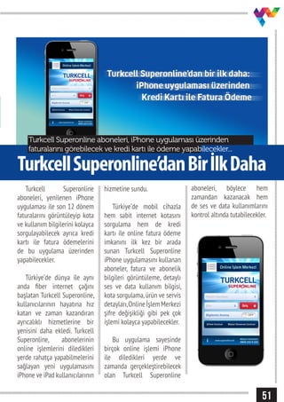 51
TurkcellSuperonline’danBirİlkDaha
Turkcell Superonline aboneleri, iPhone uygulaması üzerinden
faturalarını görebilecek ve kredi kartı ile ödeme yapabilecekler...
Turkcell Superonline
aboneleri, yenilenen iPhone
uygulaması ile son 12 dönem
faturalarını görüntüleyip kota
ve kullanım bilgilerini kolayca
sorgulayabilecek ayrıca kredi
kartı ile fatura ödemelerini
de bu uygulama üzerinden
yapabilecekler.
Türkiye’de dünya ile aynı
anda fiber internet çağını
başlatan Turkcell Superonline,
kullanıcılarının hayatına hız
katan ve zaman kazandıran
ayrıcalıklı hizmetlerine bir
yenisini daha ekledi. Turkcell
Superonline, abonelerinin
online işlemlerini diledikleri
yerde rahatça yapabilmelerini
sağlayan yeni uygulamasını
iPhone ve iPad kullanıcılarının
hizmetine sundu.
Türkiye’de mobil cihazla
hem sabit internet kotasını
sorgulama hem de kredi
kartı ile online fatura ödeme
imkanını ilk kez bir arada
sunan Turkcell Superonline
iPhone uygulamasını kullanan
aboneler, fatura ve abonelik
bilgileri görüntüleme, detaylı
ses ve data kullanım bilgisi,
kota sorgulama,ürün ve servis
detayları,OnlineİşlemMerkezi
şifre değişikliği gibi pek çok
işlemi kolayca yapabilecekler.
Bu uygulama sayesinde
birçok online işlemi iPhone
ile diledikleri yerde ve
zamanda gerçekleştirebilecek
olan Turkcell Superonline
aboneleri, böylece hem
zamandan kazanacak hem
de ses ve data kullanımlarını
kontrol altında tutabilecekler.
 